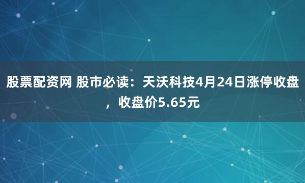 股票配资网 股市必读：天沃科技4月24日涨停收盘，收盘价5.65元