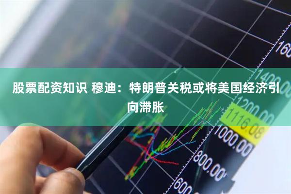 股票配资知识 穆迪：特朗普关税或将美国经济引向滞胀