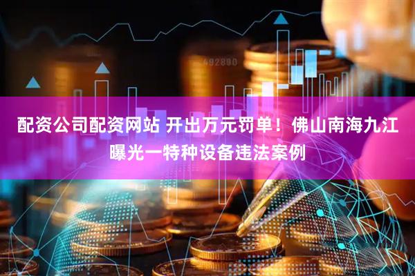 配资公司配资网站 开出万元罚单！佛山南海九江曝光一特种设备违法案例