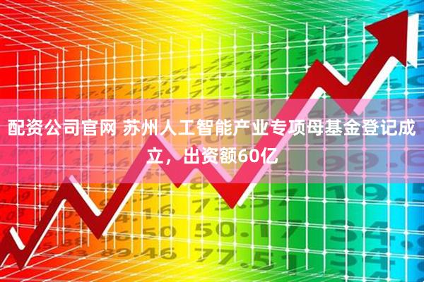 配资公司官网 苏州人工智能产业专项母基金登记成立，出资额60亿