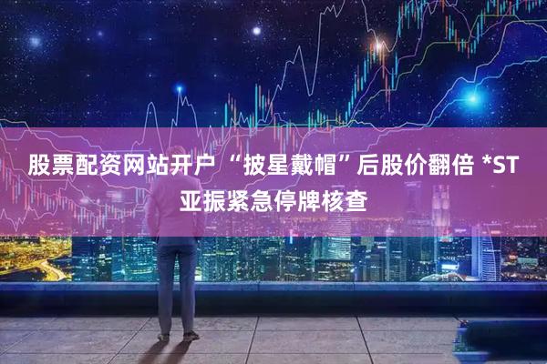 股票配资网站开户 “披星戴帽”后股价翻倍 *ST亚振紧急停牌核查