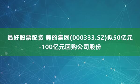 最好股票配资 美的集团(000333.SZ)拟50亿元-100亿元回购公司股份