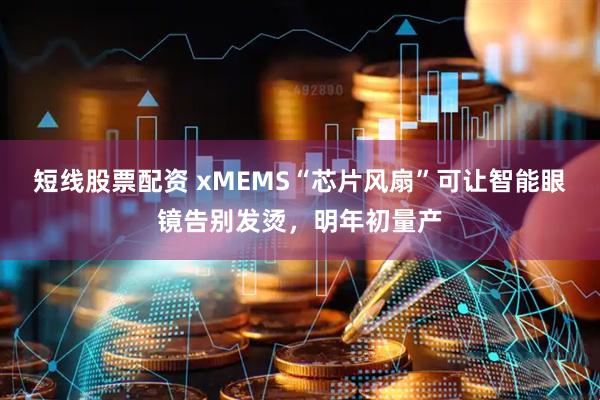 短线股票配资 xMEMS“芯片风扇”可让智能眼镜告别发烫，明年初量产