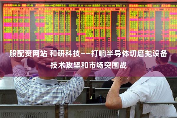 股配资网站 和研科技——打响半导体切磨抛设备技术攻坚和市场突围战
