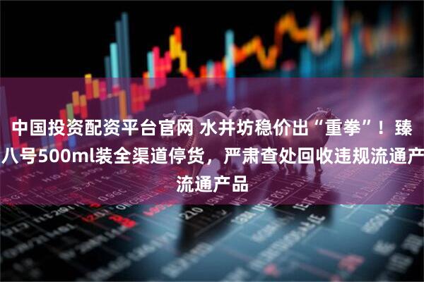 中国投资配资平台官网 水井坊稳价出“重拳”！臻酿八号500ml装全渠道停货，严肃查处回收违规流通产品