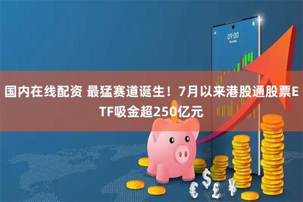 国内在线配资 最猛赛道诞生！7月以来港股通股票ETF吸金超250亿元