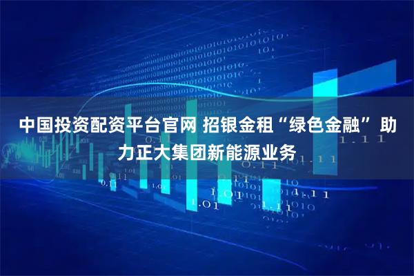 中国投资配资平台官网 招银金租“绿色金融” 助力正大集团新能源业务