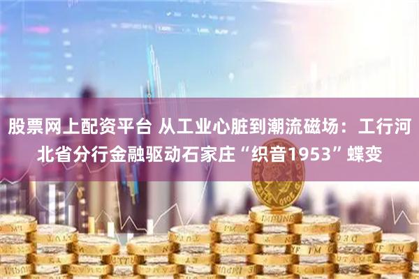 股票网上配资平台 从工业心脏到潮流磁场：工行河北省分行金融驱动石家庄“织音1953”蝶变