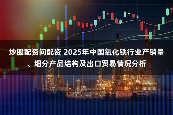 炒股配资问配资 2025年中国氧化铁行业产销量、细分产品结构及出口贸易情况分析
