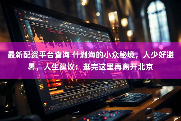 最新配资平台查询 什刹海的小众秘境，人少好避暑，人生建议：逛完这里再离开北京