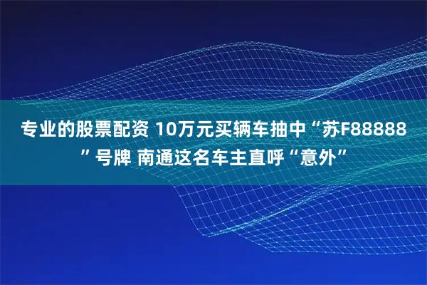 专业的股票配资 10万元买辆车抽中“苏F88888”号牌 南通这名车主直呼“意外”
