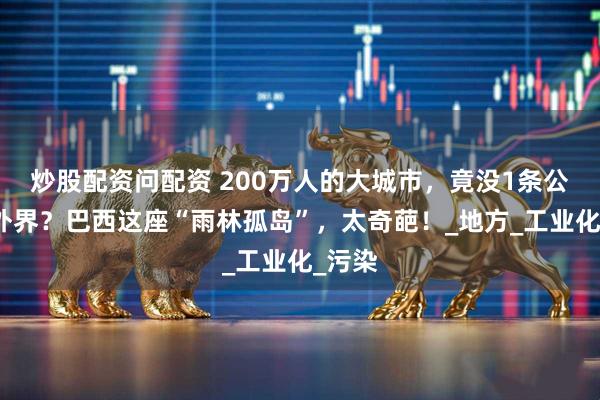 炒股配资问配资 200万人的大城市，竟没1条公路通外界？巴西这座“雨林孤岛”，太奇葩！_地方_工业化_污染