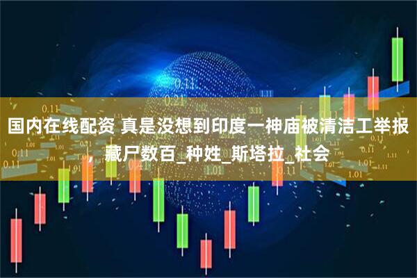 国内在线配资 真是没想到印度一神庙被清洁工举报，藏尸数百_种姓_斯塔拉_社会