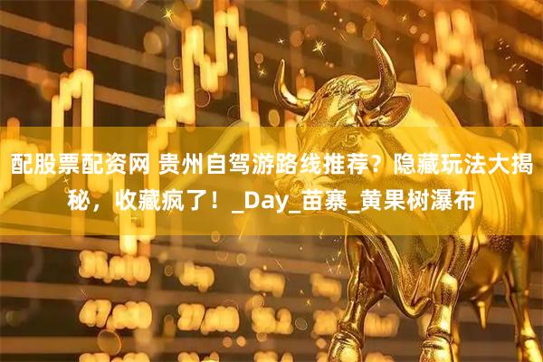 配股票配资网 贵州自驾游路线推荐？隐藏玩法大揭秘，收藏疯了！_Day_苗寨_黄果树瀑布