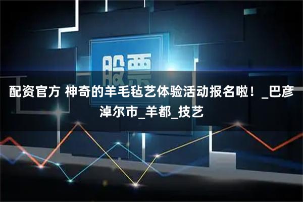 配资官方 神奇的羊毛毡艺体验活动报名啦！_巴彦淖尔市_羊都_技艺