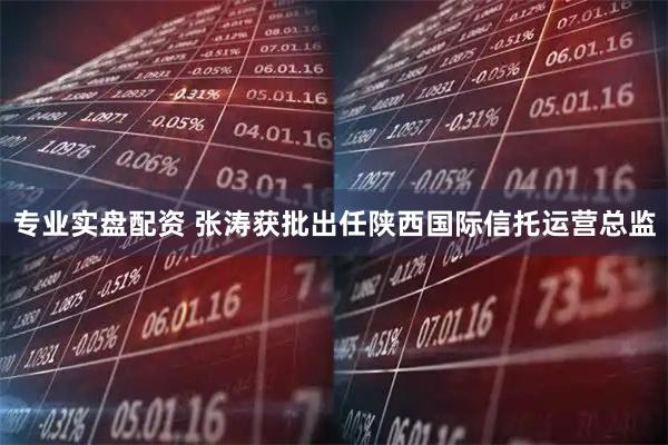 专业实盘配资 张涛获批出任陕西国际信托运营总监