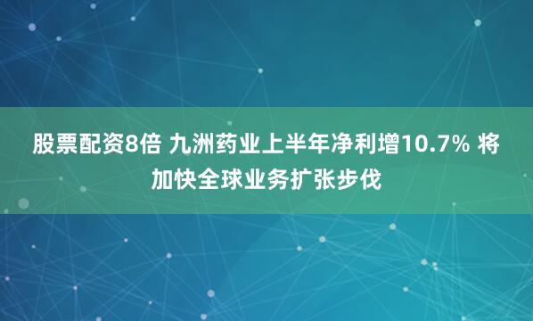 股票配资8倍 九洲药业上半年净利增10.7% 将加快全球业务扩张步伐