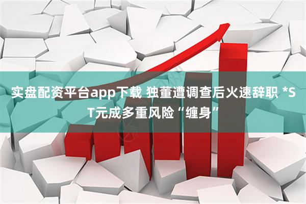 实盘配资平台app下载 独董遭调查后火速辞职 *ST元成多重风险“缠身”