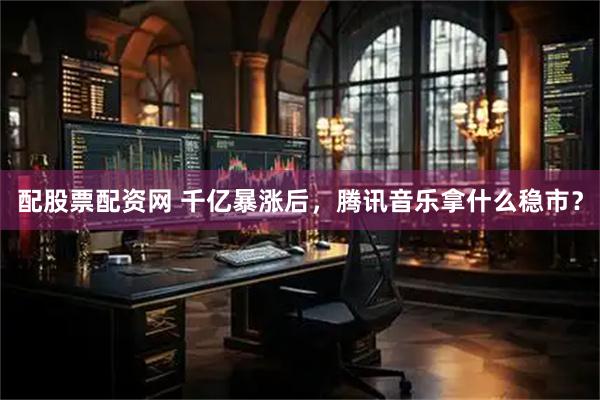 配股票配资网 千亿暴涨后，腾讯音乐拿什么稳市？