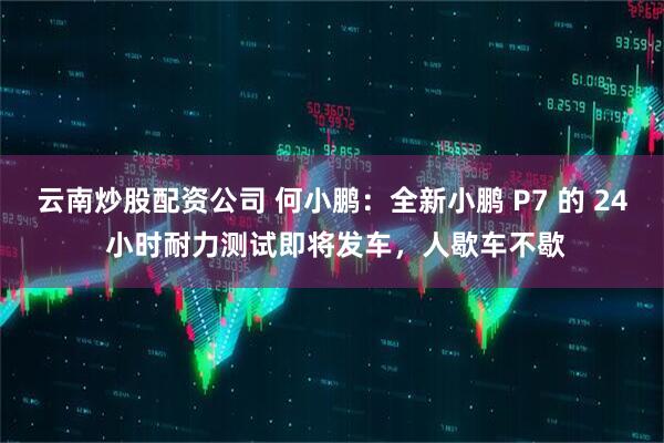 云南炒股配资公司 何小鹏：全新小鹏 P7 的 24 小时耐力测试即将发车，人歇车不歇