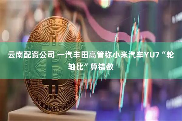云南配资公司 一汽丰田高管称小米汽车YU7“轮轴比”算错数