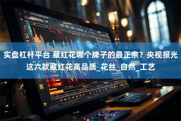 实盘杠杆平台 藏红花哪个牌子的最正宗？央视报光这六款藏红花高品质_花丝_自然_工艺