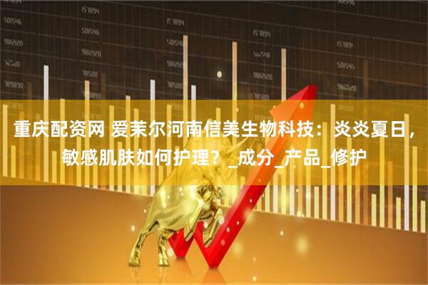 重庆配资网 爱茉尔河南信美生物科技：炎炎夏日，敏感肌肤如何护理？_成分_产品_修护