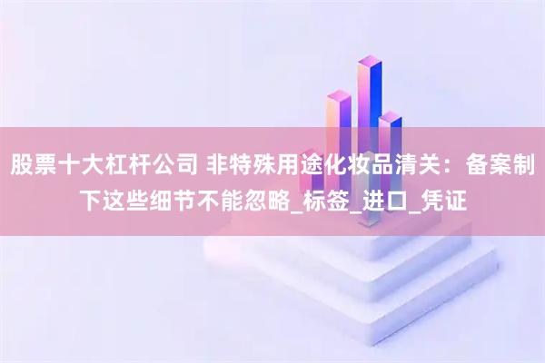 股票十大杠杆公司 非特殊用途化妆品清关：备案制下这些细节不能忽略_标签_进口_凭证