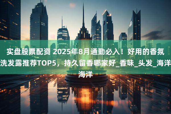 实盘股票配资 2025年8月通勤必入！好用的香氛洗发露推荐TOP5，持久留香哪家好_香味_头发_海洋