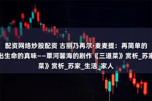 配资网络炒股配资 古丽乃再尔·麦麦提：再简单的菜肴也能品出生命的真味——覃河馨海的剧作《三道菜》赏析_苏家_生活_家人