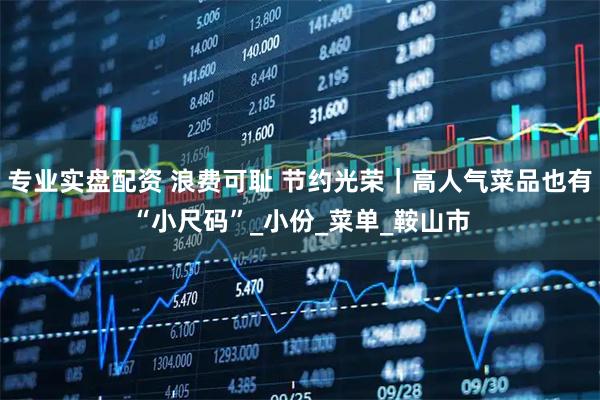 专业实盘配资 浪费可耻 节约光荣｜高人气菜品也有“小尺码”_小份_菜单_鞍山市