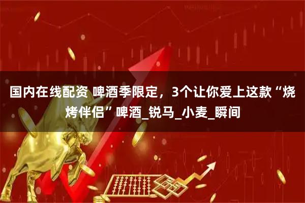 国内在线配资 啤酒季限定，3个让你爱上这款“烧烤伴侣”啤酒_锐马_小麦_瞬间