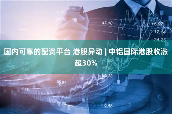 国内可靠的配资平台 港股异动 | 中铝国际港股收涨超30%