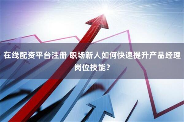 在线配资平台注册 职场新人如何快速提升产品经理岗位技能？