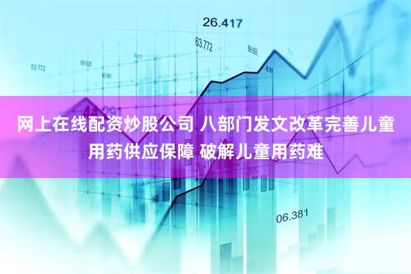 网上在线配资炒股公司 八部门发文改革完善儿童用药供应保障 破解儿童用药难